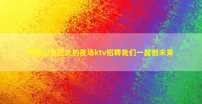 平顶山市区大的夜场ktv招聘我们一起创未来